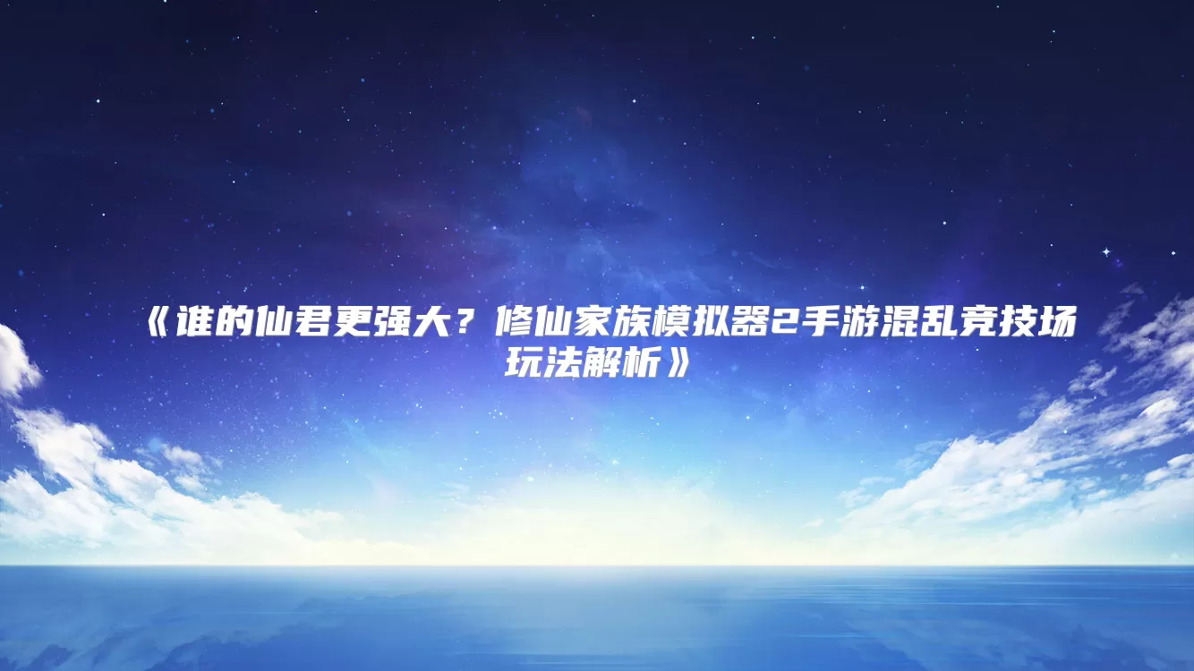 谁的仙君更强大？修仙家族模拟器2手游混乱竞技场玩法解析