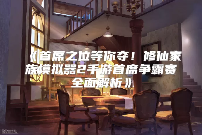 《首席之位等你夺！修仙家族模拟器2手游首席争霸赛全面解析》