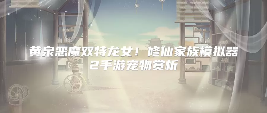 黄泉恶魔双特龙女！修仙家族模拟器2手游宠物赏析